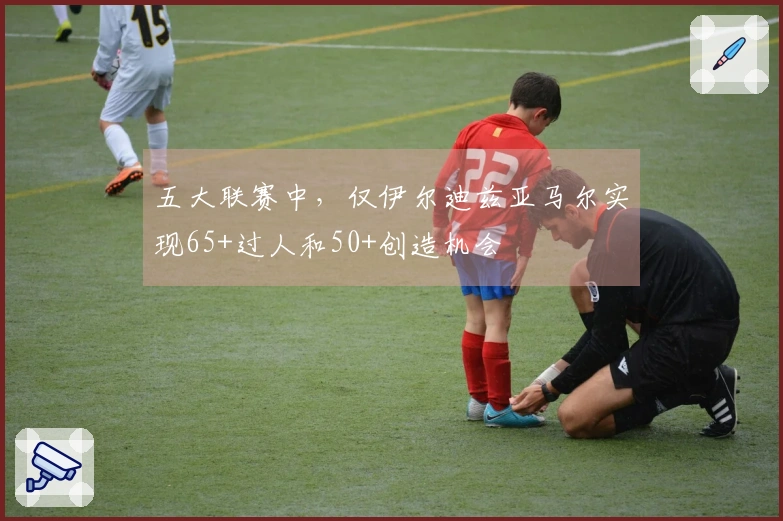 五大联赛中，仅伊尔迪兹亚马尔实现65+过人和50+创造机会