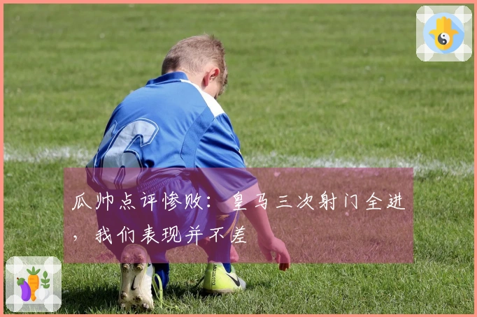 瓜帅点评惨败：皇马三次射门全进，我们表现并不差