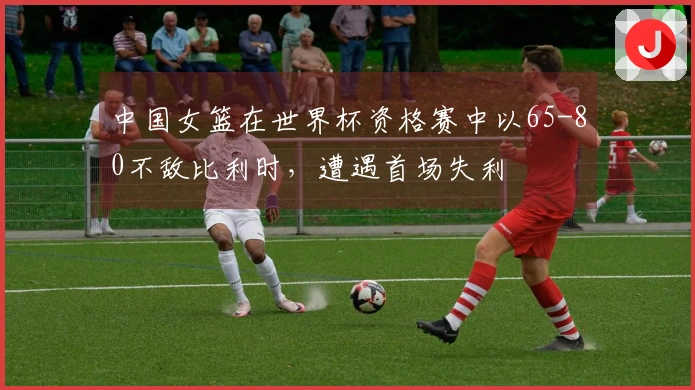 中国女篮在世界杯资格赛中以65-80不敌比利时，遭遇首场失利