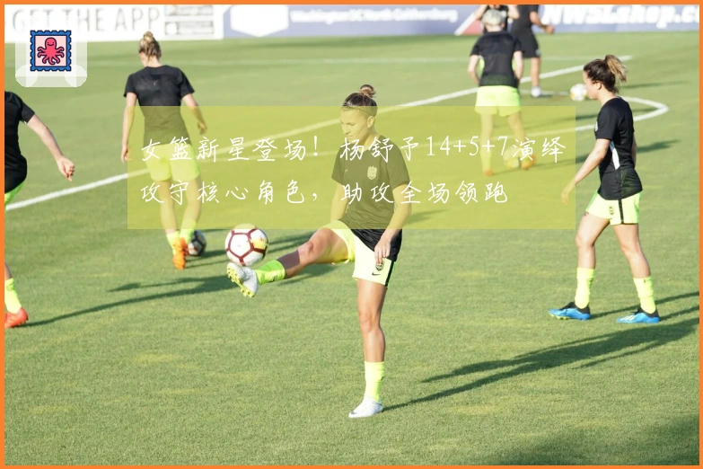 女篮新星登场！杨舒予14+5+7演绎攻守核心角色，助攻全场领跑