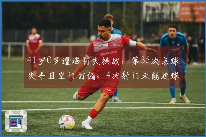 41岁C罗遭遇罚失挑战，第35次点球失手且空门打偏，4次射门未能进球，伤退可能缺席两周