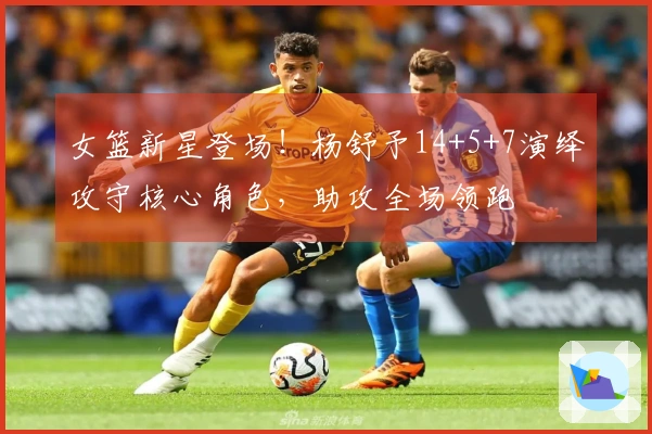女篮新星登场！杨舒予14+5+7演绎攻守核心角色，助攻全场领跑