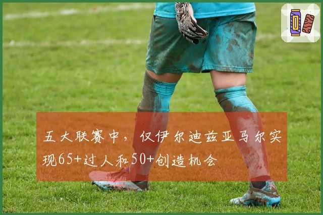 五大联赛中，仅伊尔迪兹亚马尔实现65+过人和50+创造机会