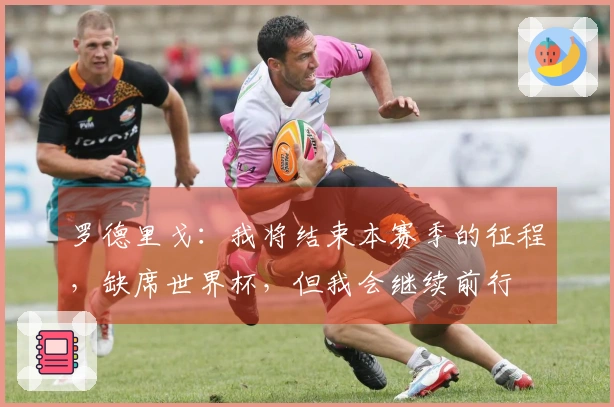 罗德里戈：我将结束本赛季的征程，缺席世界杯，但我会继续前行