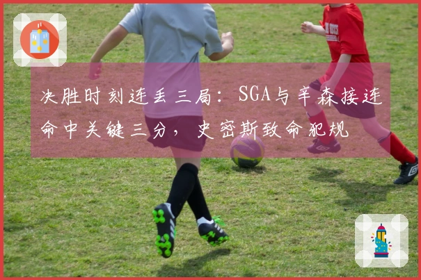 决胜时刻连丢三局：SGA与辛森接连命中关键三分，史密斯致命犯规