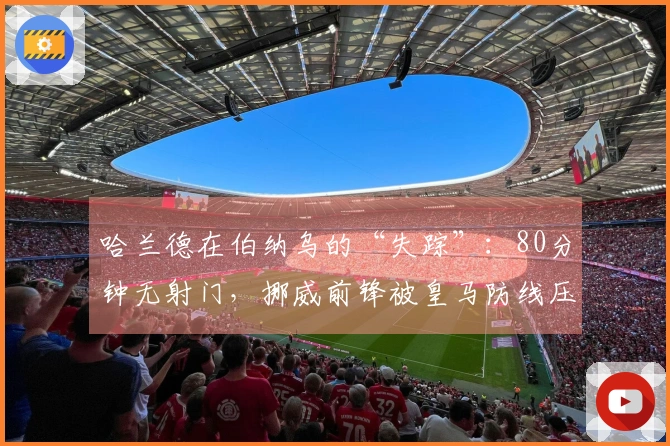 哈兰德在伯纳乌的“失踪”：80分钟无射门，挪威前锋被皇马防线压制