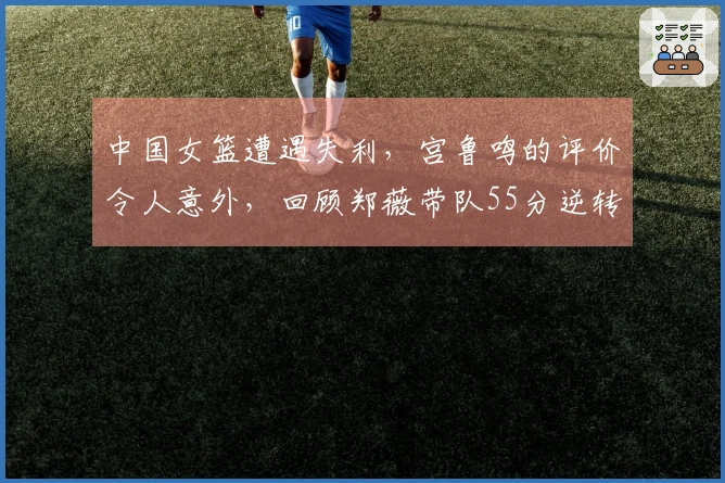 中国女篮遭遇失利，宫鲁鸣的评价令人意外，回顾郑薇带队55分逆转比利时的辉煌