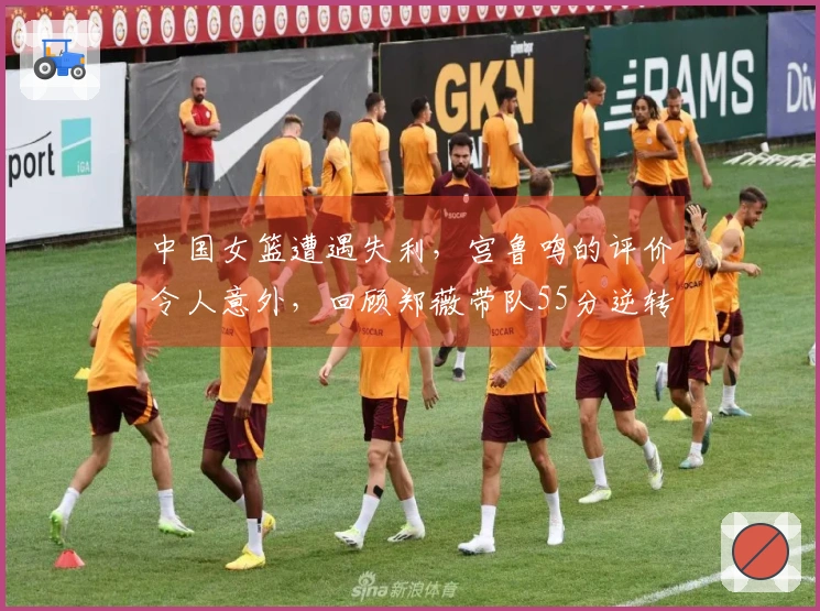 中国女篮遭遇失利，宫鲁鸣的评价令人意外，回顾郑薇带队55分逆转比利时的辉煌