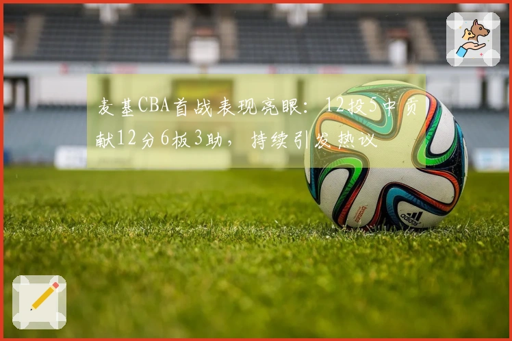 麦基CBA首战表现亮眼：12投5中贡献12分6板3助，持续引发热议