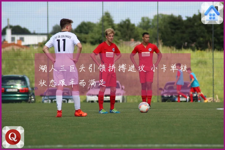 湖人三巨头引领拼搏进攻 小卡单核状态艰辛而满足