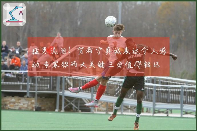猛男流泪!贺希宁真诚表达令人感动 专家称两大关键三分值得铭记