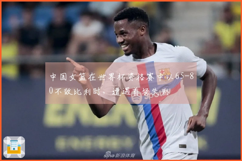 中国女篮在世界杯资格赛中以65-80不敌比利时，遭遇首场失利