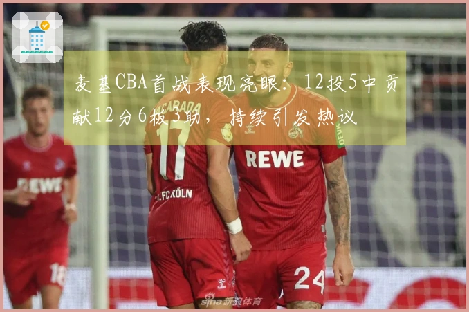 麦基CBA首战表现亮眼：12投5中贡献12分6板3助，持续引发热议