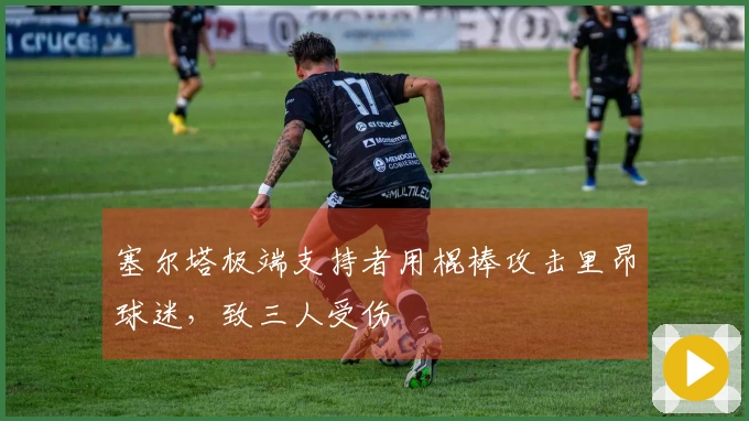 塞尔塔极端支持者用棍棒攻击里昂球迷，致三人受伤