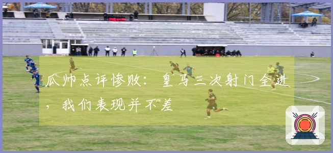 瓜帅点评惨败：皇马三次射门全进，我们表现并不差