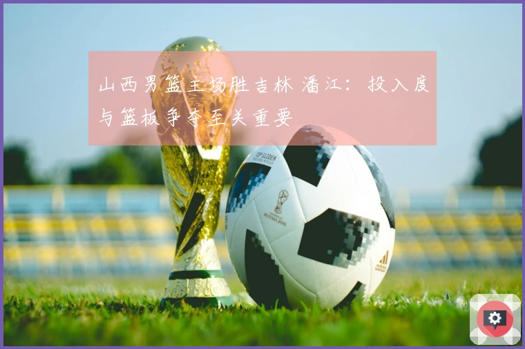 山西男篮主场胜吉林 潘江：投入度与篮板争夺至关重要