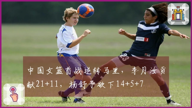 中国女篮首战逆转马里，李月汝贡献21+11，杨舒予砍下14+5+7